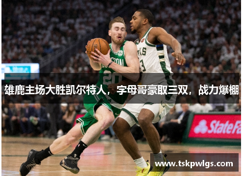 雄鹿主场大胜凯尔特人，字母哥豪取三双，战力爆棚